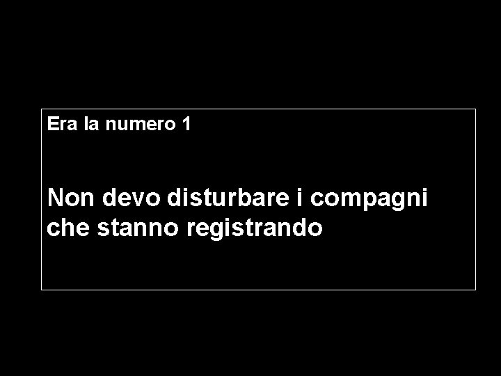 Era la numero 1 Non devo disturbare i compagni che stanno registrando 