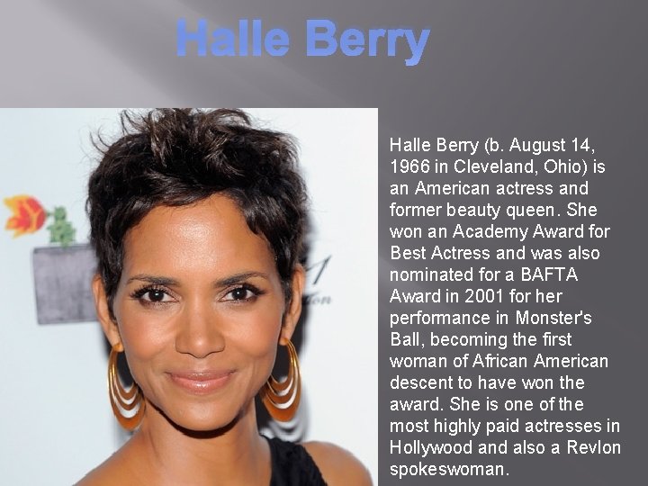 Halle Berry (b. August 14, 1966 in Cleveland, Ohio) is an American actress and