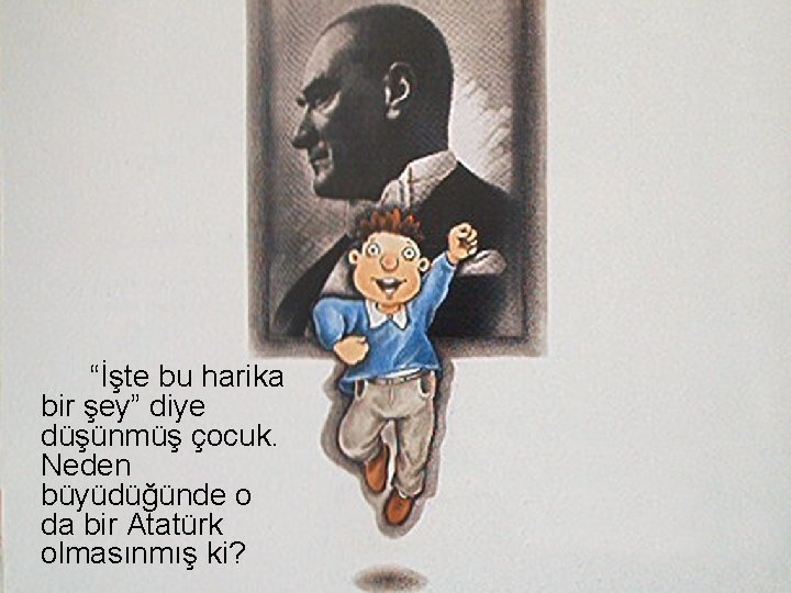 “İşte bu harika bir şey” diye düşünmüş çocuk. Neden büyüdüğünde o da bir Atatürk