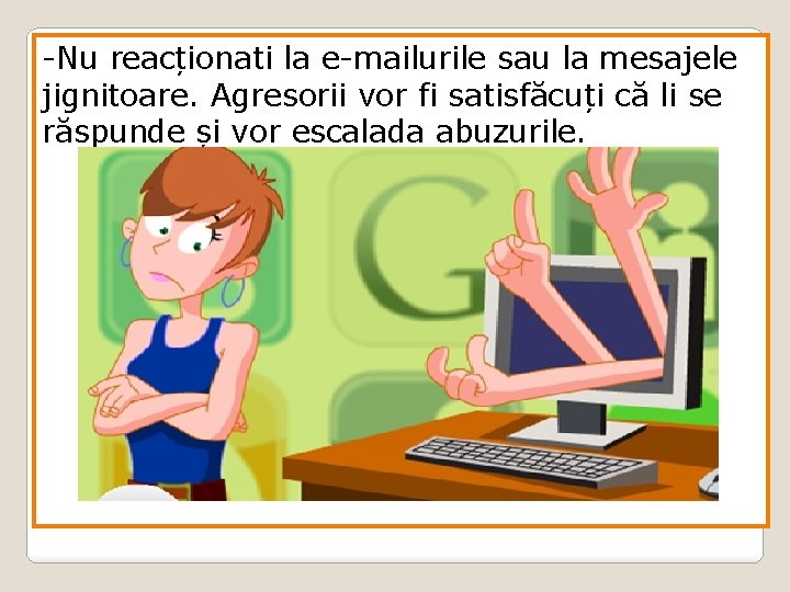 -Nu reacționati la e-mailurile sau la mesajele jignitoare. Agresorii vor fi satisfăcuți că li