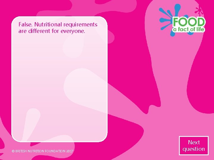 False. Nutritional requirements are different for everyone. © BRITISH NUTRITION FOUNDATION 2017 Next question False. Nutritional requirements are different for everyone. © BRITISH NUTRITION FOUNDATION 2017 Next question