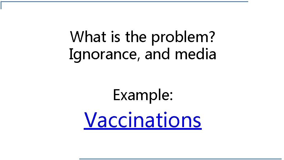 What is the problem? Ignorance, and media Example: Vaccinations 