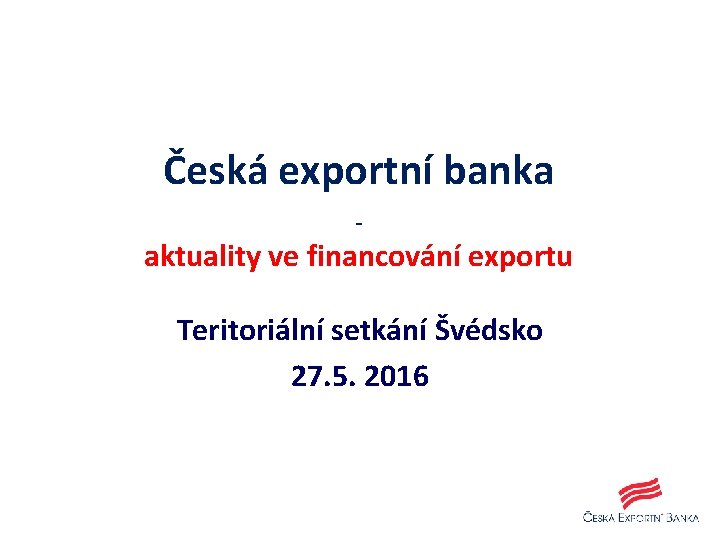 Česká exportní banka - aktuality ve financování exportu Teritoriální setkání Švédsko 27. 5. 2016