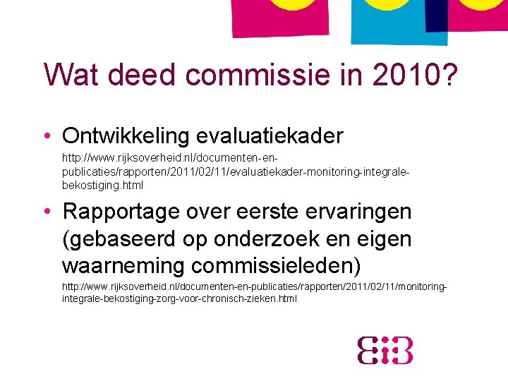 Wat deed commissie in 2010? • Ontwikkeling evaluatiekader http: //www. rijksoverheid. nl/documenten-enpublicaties/rapporten/2011/02/11/evaluatiekader-monitoring-integralebekostiging. html •