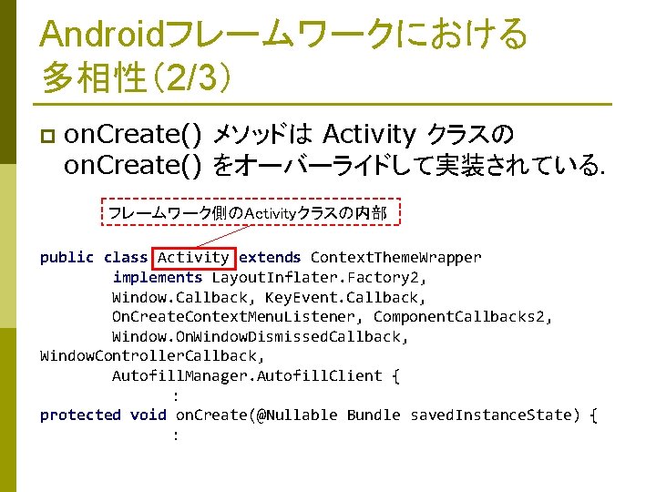 Androidフレームワークにおける 多相性（2/3） p on. Create() メソッドは Activity クラスの on. Create() をオーバーライドして実装されている． フレームワーク側のActivityクラスの内部 public class