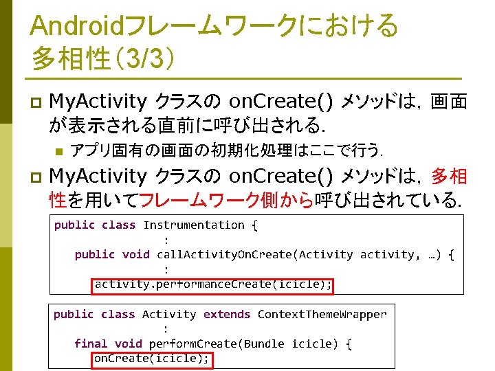 Androidフレームワークにおける 多相性（3/3） p My. Activity クラスの on. Create() メソッドは，画面 が表示される直前に呼び出される． n p アプリ固有の画面の初期化処理はここで行う． My.