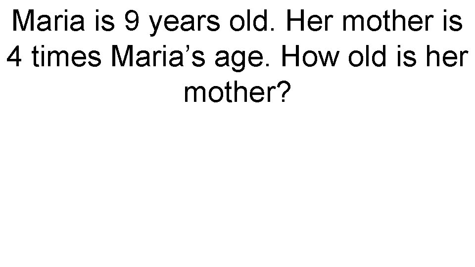 Maria is 9 years old. Her mother is 4 times Maria’s age. How old