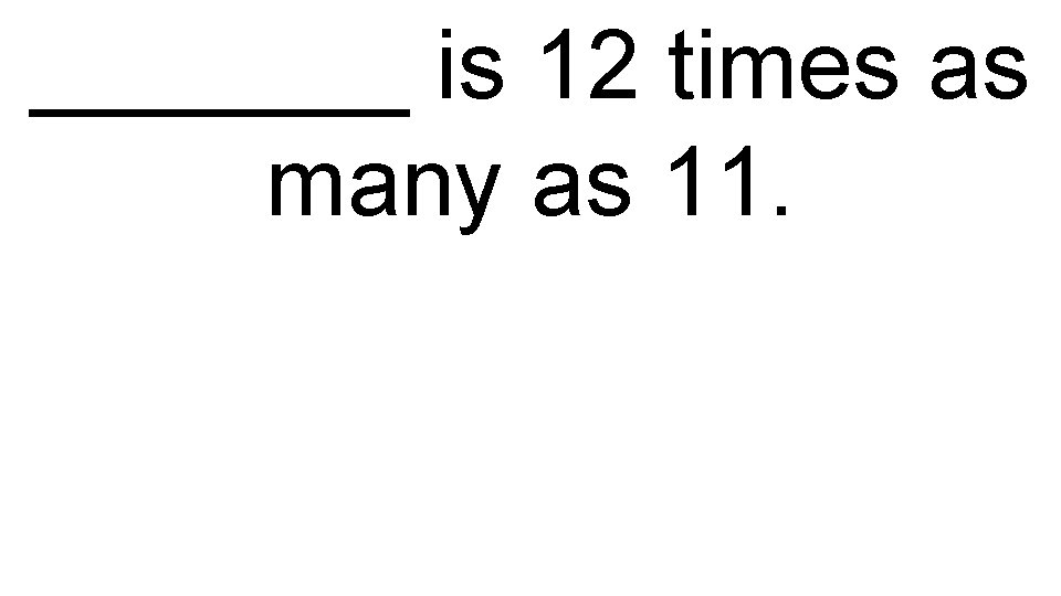 _______ is 12 times as many as 11. 