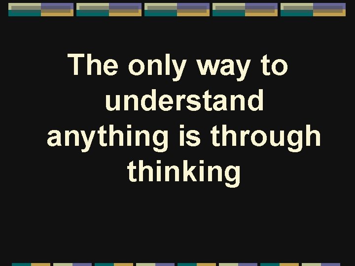 The only way to understand anything is through thinking 