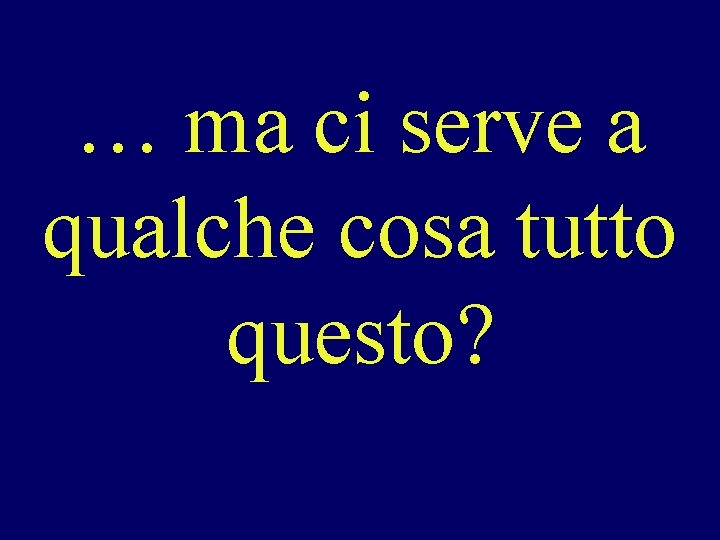 … ma ci serve a qualche cosa tutto questo? 