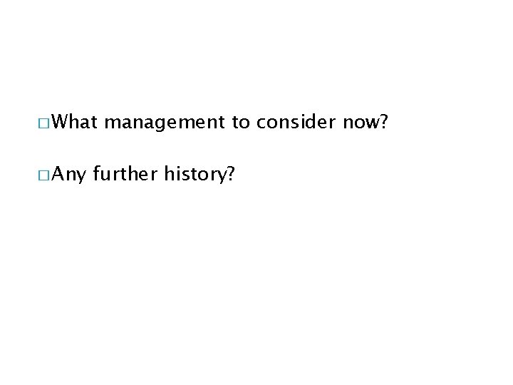 � What � Any management to consider now? further history? 