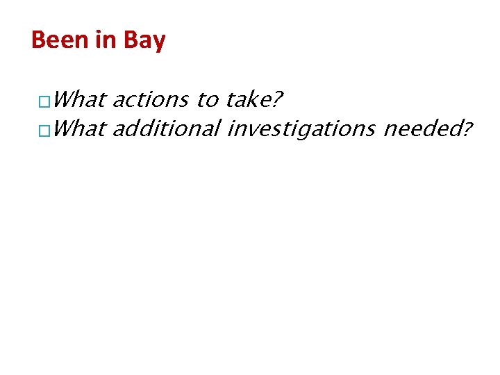 Been in Bay �What actions to take? �What additional investigations needed? 