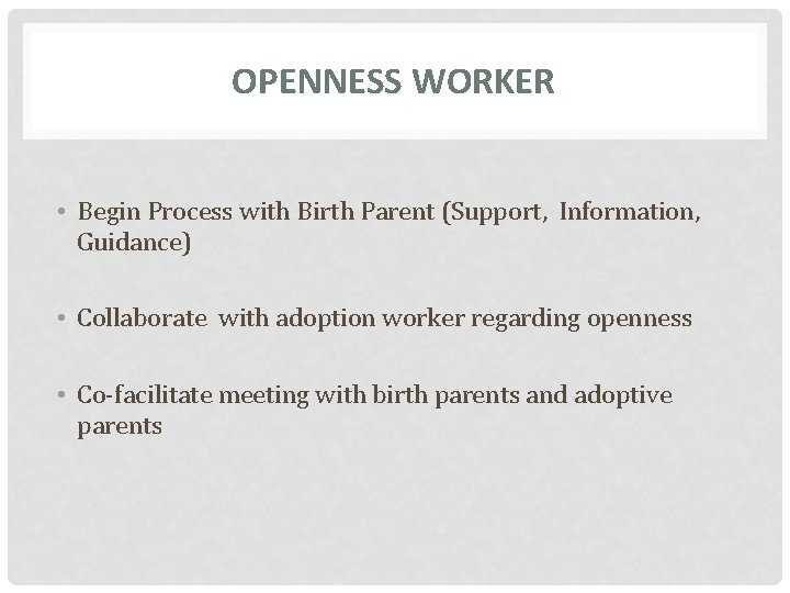 OPENNESS WORKER • Begin Process with Birth Parent (Support, Information, Guidance) • Collaborate with