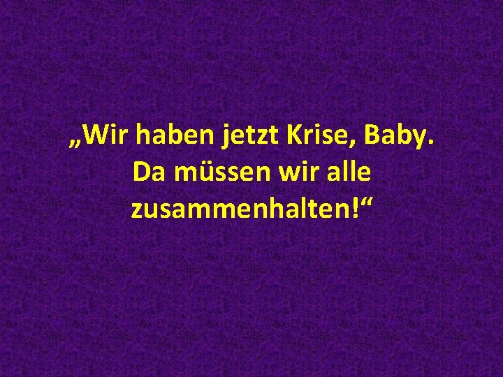 „Wir haben jetzt Krise, Baby. Da müssen wir alle zusammenhalten!“ 