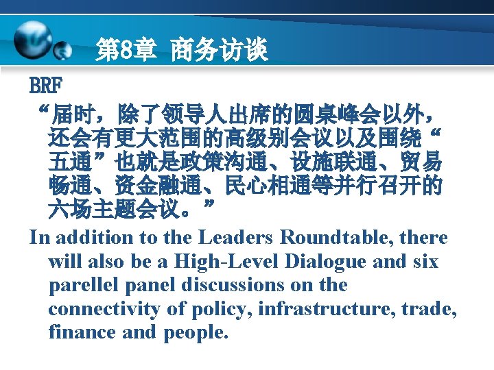 第 8章 商务访谈 BRF “届时，除了领导人出席的圆桌峰会以外， 还会有更大范围的高级别会议以及围绕“ 五通”也就是政策沟通、设施联通、贸易 畅通、资金融通、民心相通等并行召开的 六场主题会议。” In addition to the Leaders