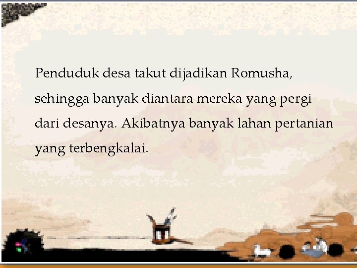 Penduduk desa takut dijadikan Romusha, sehingga banyak diantara mereka yang pergi dari desanya. Akibatnya