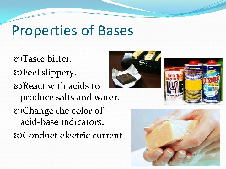 Properties of Bases Taste bitter. Feel slippery. React with acids to produce salts and