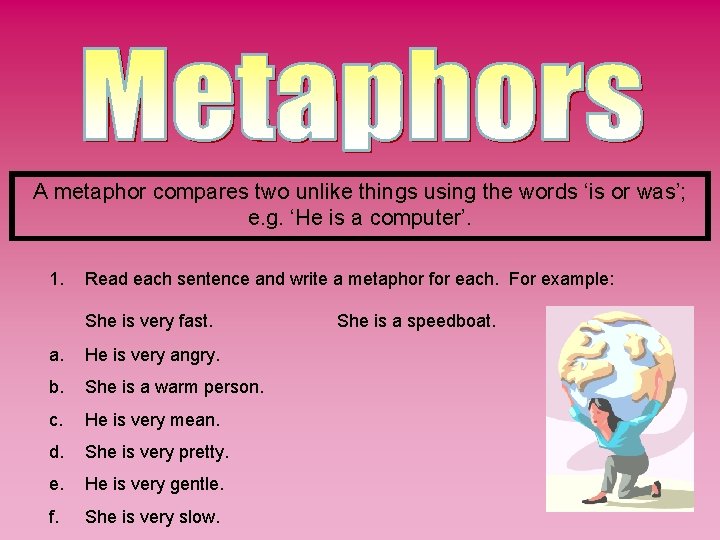 A metaphor compares two unlike things using the words ‘is or was’; e. g.