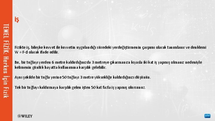 İŞ Fizikte iş, bileşke kuvvet ile kuvvetin uygulandığı süredeki yerdeğiştirmenin çarpımı olarak tanımlanır ve