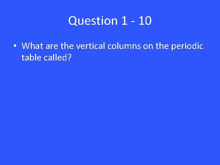 Question 1 - 10 • What are the vertical columns on the periodic table