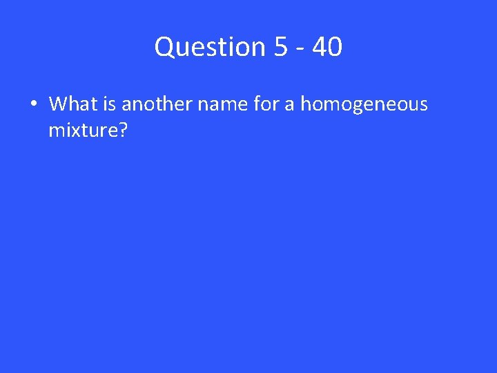 Question 5 - 40 • What is another name for a homogeneous mixture? 