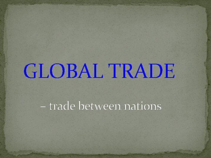 GLOBAL TRADE – trade between nations 