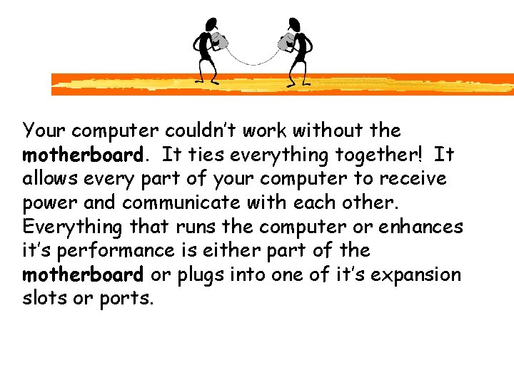 Your computer couldn’t work without the motherboard. It ties everything together! It allows every