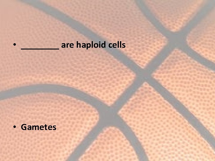  • ____ are haploid cells • Gametes 