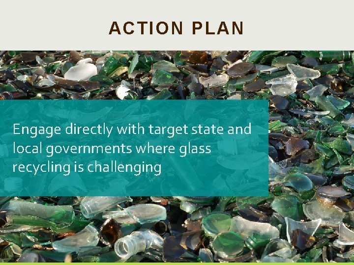 ACTION PLAN Engage directly with target state and local governments where glass recycling is