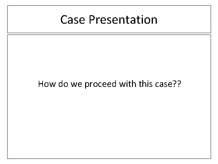 Case Presentation How do we proceed with this case? ? 