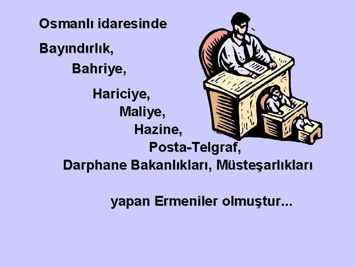 Osmanlı idaresinde Bayındırlık, Bahriye, Hariciye, Maliye, Hazine, Posta-Telgraf, Darphane Bakanlıkları, Müsteşarlıkları yapan Ermeniler olmuştur.
