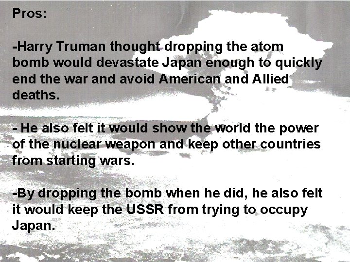 Pros: -Harry Truman thought dropping the atom bomb would devastate Japan enough to quickly