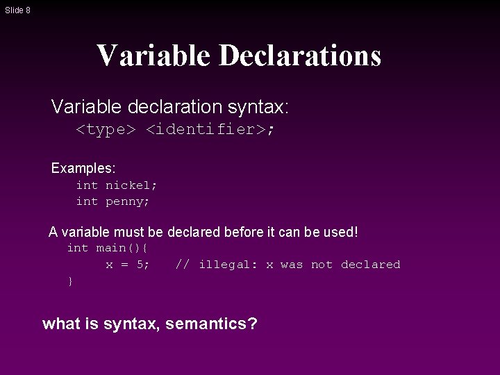 Slide 8 Variable Declarations Variable declaration syntax: <type> <identifier>; Examples: int nickel; int penny; Slide 8 Variable Declarations Variable declaration syntax: <type> <identifier>; Examples: int nickel; int penny;