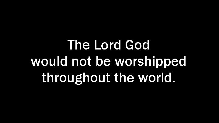 The Lord God would not be worshipped throughout the world. 