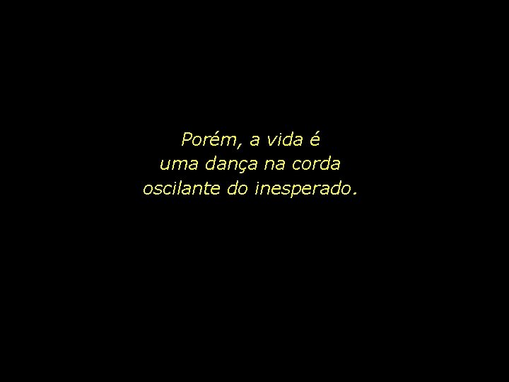 Porém, a vida é uma dança na corda oscilante do inesperado. 