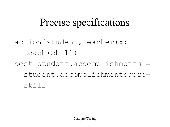 Precise specifications action(student, teacher): : teach(skill) post student. accomplishments = student. accomplishments@pre+ skill Catalysis/Testing