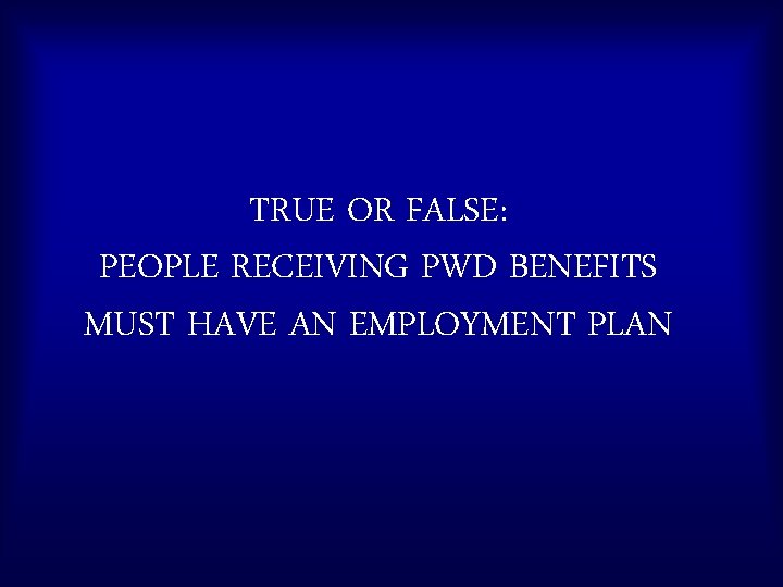 TRUE OR FALSE: PEOPLE RECEIVING PWD BENEFITS MUST HAVE AN EMPLOYMENT PLAN 