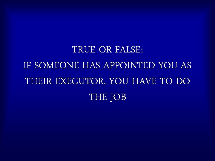 TRUE OR FALSE: IF SOMEONE HAS APPOINTED YOU AS THEIR EXECUTOR, YOU HAVE TO