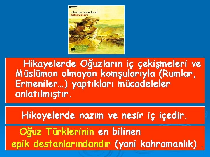 Hikayelerde Oğuzların iç çekişmeleri ve Müslüman olmayan komşularıyla (Rumlar, Ermeniler…) yaptıkları mücadeleler anlatılmıştır. Hikayelerde