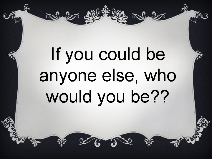 If you could be anyone else, who would you be? ? 