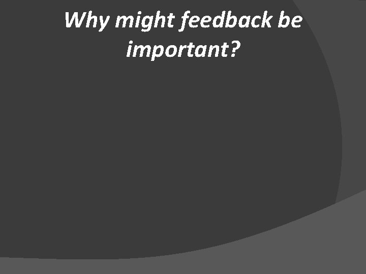 Why might feedback be important? 