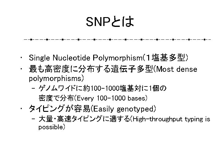 SNPとは • Single Nucleotide Polymorphism(１塩基多型) • 最も高密度に分布する遺伝子多型(Most dense polymorphisms) – ゲノムワイドに約100 -1000塩基対に 1個の 密度で分布(Every