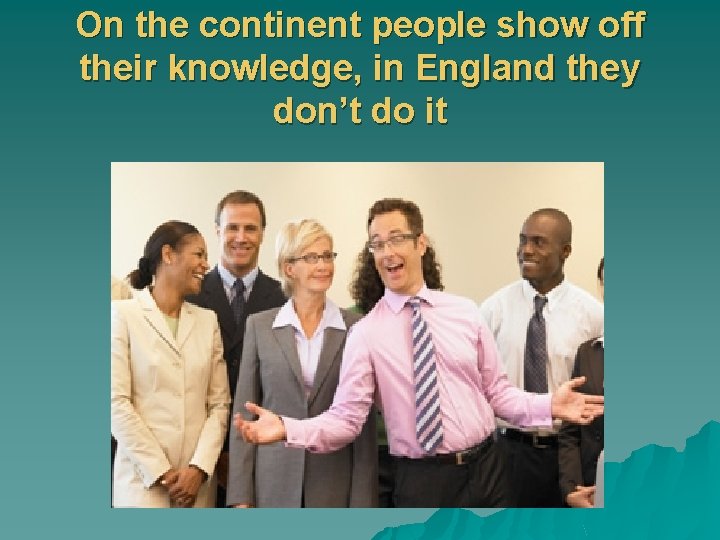 On the continent people show off their knowledge, in England they don’t do it