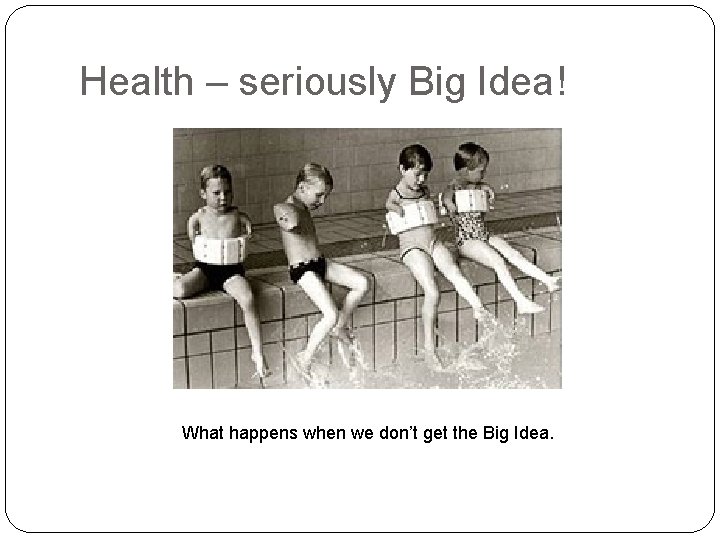 Health – seriously Big Idea! What happens when we don’t get the Big Idea.