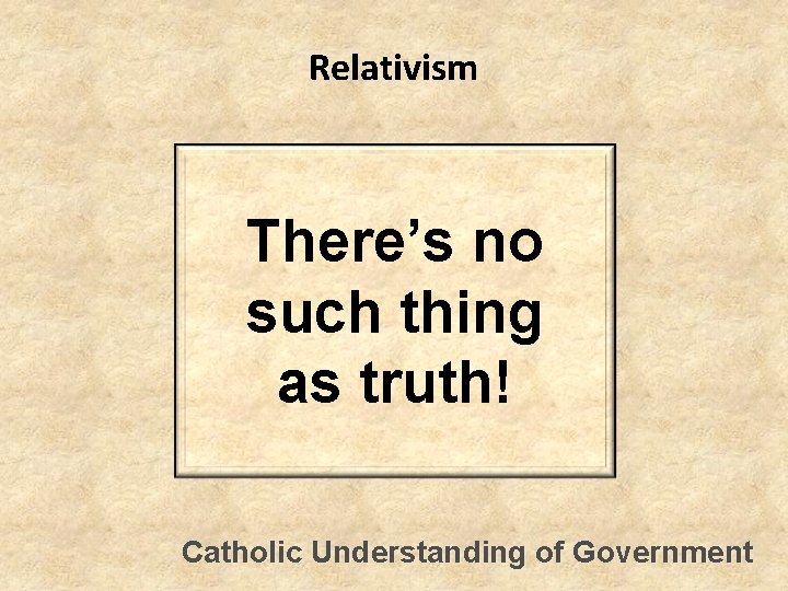 Relativism There’s no such thing as truth! Catholic Understanding of Government 