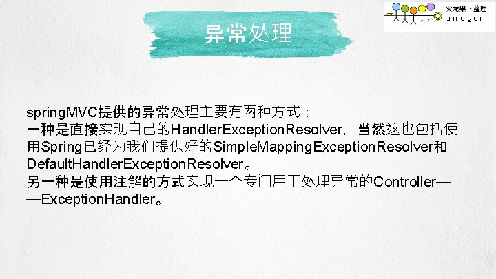 异常处理 spring. MVC提供的异常处理主要有两种方式： 一种是直接实现自己的Handler. Exception. Resolver，当然这也包括使 用Spring已经为我们提供好的Simple. Mapping. Exception. Resolver和 Default. Handler. Exception. Resolver。