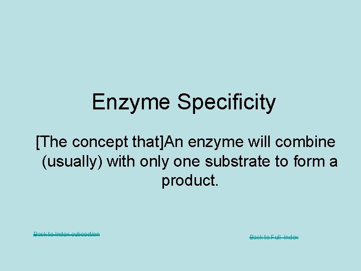 Enzyme Specificity [The concept that]An enzyme will combine (usually) with only one substrate to