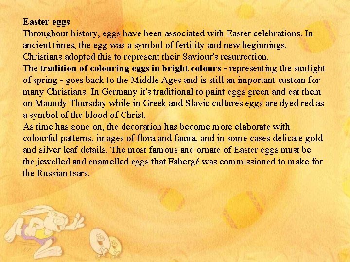 Easter eggs Throughout history, eggs have been associated with Easter celebrations. In ancient times,