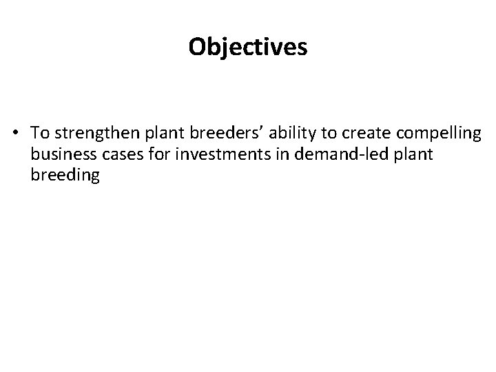 Objectives • To strengthen plant breeders’ ability to create compelling business cases for investments