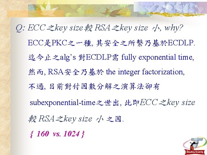 Q: ECC之key size較 RSA之key size 小, why? ECC是PKC之一種, 其安全之所繫乃基於ECDLP. 迄今止之alg’s 對ECDLP需 fully exponential time,
